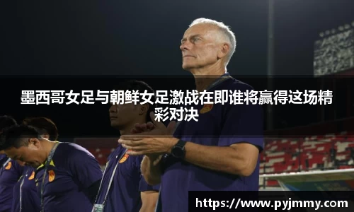 墨西哥女足与朝鲜女足激战在即谁将赢得这场精彩对决