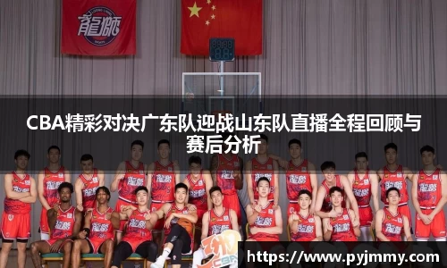 CBA精彩对决广东队迎战山东队直播全程回顾与赛后分析